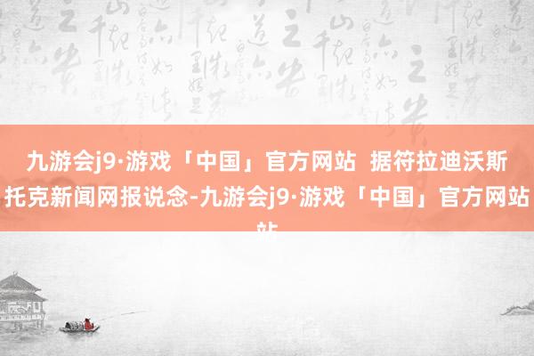 九游会j9·游戏「中国」官方网站  据符拉迪沃斯托克新闻网报说念-九游会j9·游戏「中国」官方网站