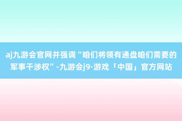 aj九游会官网并强调“咱们将领有通盘咱们需要的军事干涉权”-九游会j9·游戏「中国」官方网站