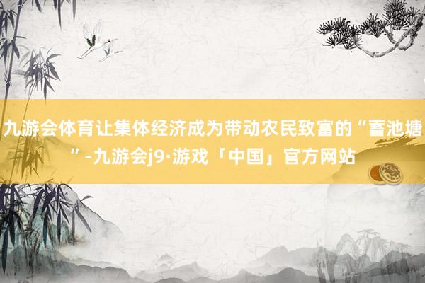 九游会体育让集体经济成为带动农民致富的“蓄池塘”-九游会j9·游戏「中国」官方网站