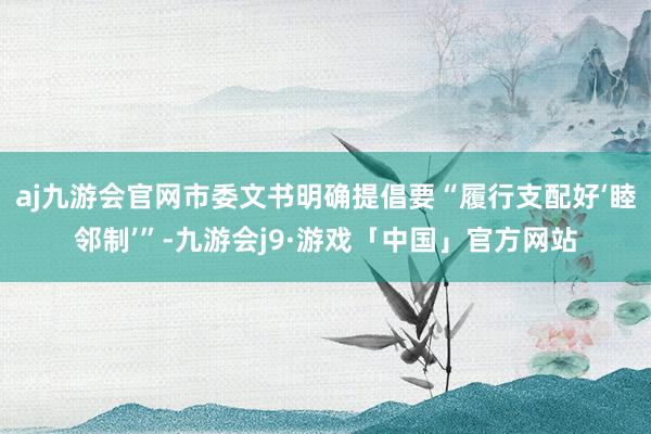 aj九游会官网市委文书明确提倡要“履行支配好‘睦邻制’”-九游会j9·游戏「中国」官方网站