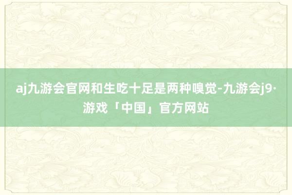 aj九游会官网和生吃十足是两种嗅觉-九游会j9·游戏「中国」官方网站