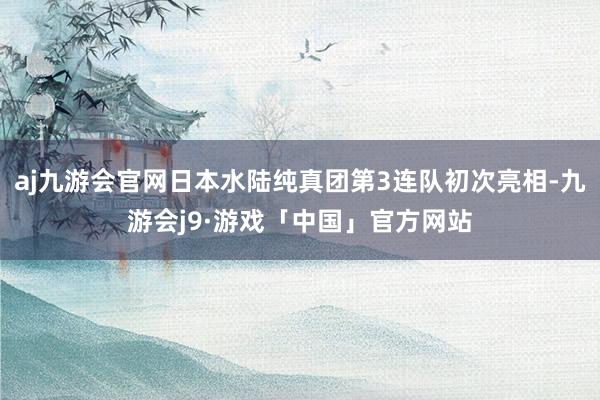 aj九游会官网日本水陆纯真团第3连队初次亮相-九游会j9·游戏「中国」官方网站