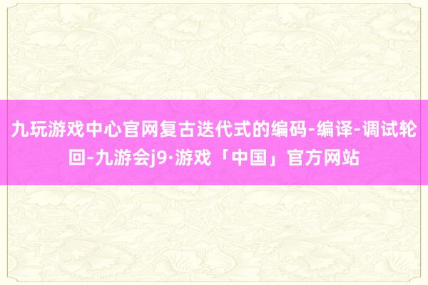九玩游戏中心官网复古迭代式的编码-编译-调试轮回-九游会j9·游戏「中国」官方网站