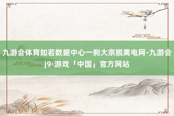 九游会体育如若数据中心一刹大宗脱离电网-九游会j9·游戏「中国」官方网站